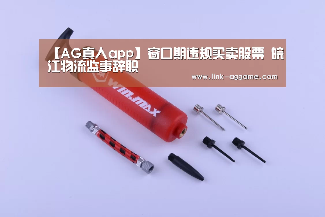 【AG真人app】窗口期违规买卖股票 皖江物流监事辞职(图1) 【AG真人app】窗口期违规买卖股票 皖江物流监事辞职(图1)